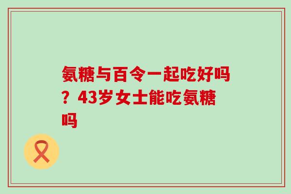 氨糖与百令一起吃好吗?43岁女士能吃氨糖吗-第1张图片-氨糖科普网 氨糖与百令一起吃好吗?43岁女士能吃氨糖吗-第1张图片-氨糖科普网