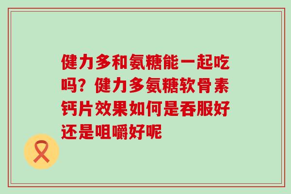 健力多和氨糖能一起吃吗？健力多氨糖软骨素钙片效果如何是吞服好还是咀嚼好呢-第1张图片-氨糖科普网