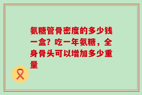 氨糖管骨密度的多少钱一盒？吃一年氨糖，全身骨头可以增加多少重量-第1张图片-氨糖科普网