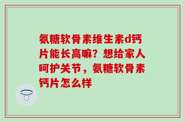氨糖软骨素维生素d钙片能长高嘛？想给家人呵护关节，氨糖软骨素钙片怎么样-第1张图片-氨糖科普网