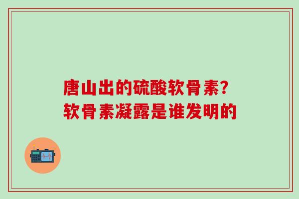 唐山出的硫酸软骨素？软骨素凝露是谁发明的-第1张图片-氨糖科普网