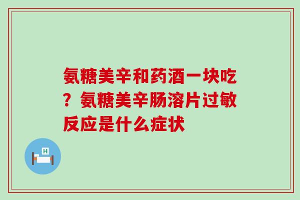 氨糖美辛和药酒一块吃?氨糖美辛肠溶片过敏反应是什么症状-第1张图片-氨糖科普网 氨糖美辛和药酒一块吃?氨糖美辛肠溶片过敏反应是什么症状-第1张图片-氨糖科普网