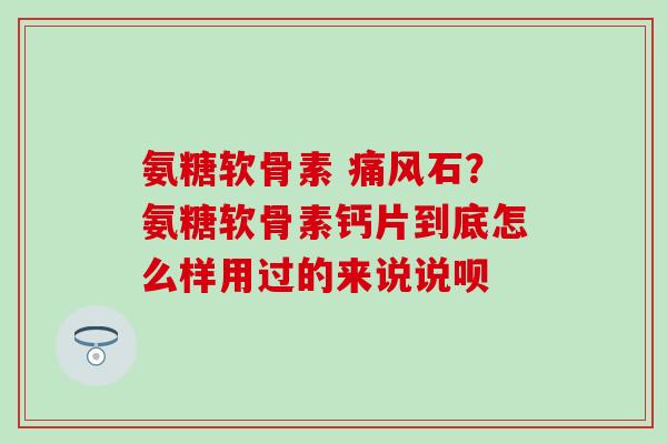 氨糖软骨素 痛风石？氨糖软骨素钙片到底怎么样用过的来说说呗-第1张图片-氨糖科普网