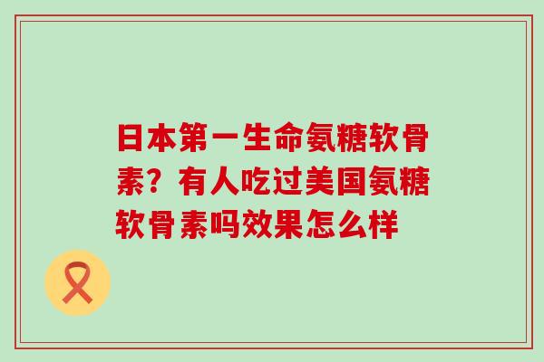 日本第一生命氨糖软骨素?有人吃过美国氨糖软骨素吗效果怎么样-第1张图片-氨糖科普网 日本第一生命氨糖软骨素?有人吃过美国氨糖软骨素吗效果怎么样-第1张图片-氨糖科普网