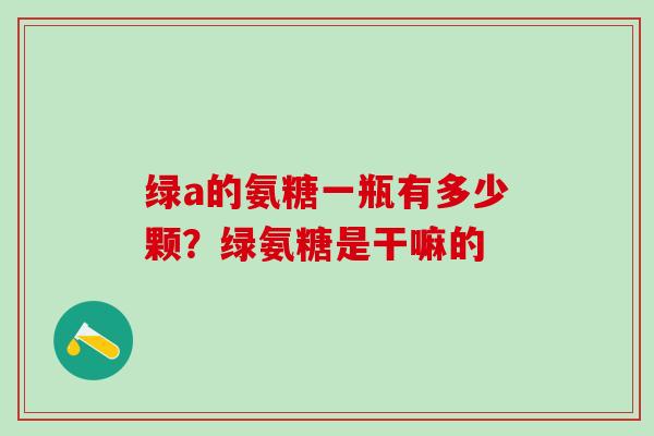 绿a的氨糖一瓶有多少颗？绿氨糖是干嘛的-第1张图片-氨糖科普网
