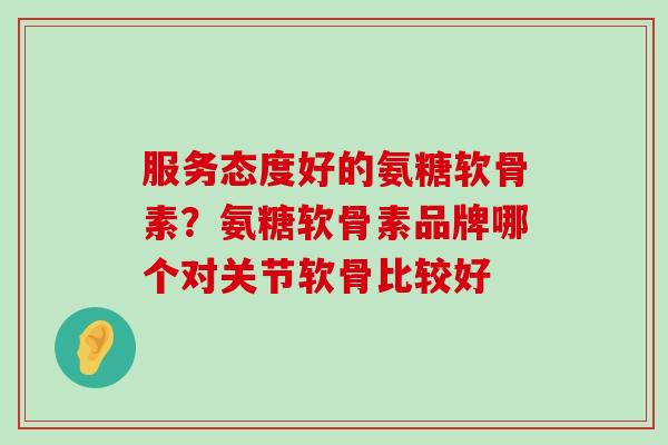 服务态度好的氨糖软骨素?氨糖软骨素品牌哪个对关节软骨比较好-第1张图片-氨糖科普网 服务态度好的氨糖软骨素?氨糖软骨素品牌哪个对关节软骨比较好-第1张图片-氨糖科普网