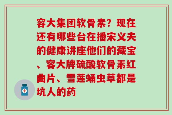 容大集团软骨素?现在还有哪些台在播宋义夫的健康讲座他们的藏宝、容大牌硫酸软骨素红曲片、雪莲蛹虫草都是坑人的药-第1张图片-氨糖科普网 容大集团软骨素?现在还有哪些台在播宋义夫的健康讲座他们的藏宝、容大牌硫酸软骨素红曲片、雪莲蛹虫草都是坑人的药-第1张图片-氨糖科普网