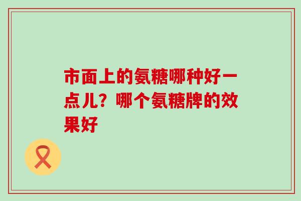 市面上的氨糖哪种好一点儿？哪个氨糖牌的效果好-第1张图片-氨糖科普网