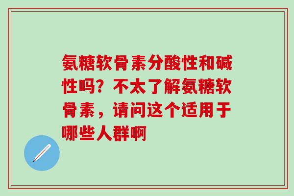 氨糖软骨素分酸性和碱性吗?不太了解氨糖软骨素,请问这个适用于哪些人群啊-第1张图片-氨糖科普网 氨糖软骨素分酸性和碱性吗?不太了解氨糖软骨素,请问这个适用于哪些人群啊-第1张图片-氨糖科普网