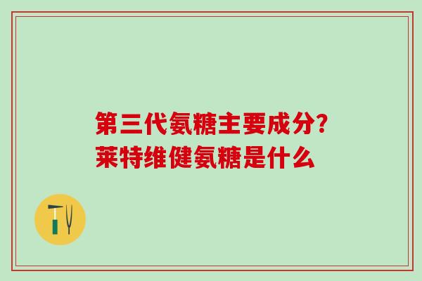 第三代氨糖主要成分？莱特维健氨糖是什么-第1张图片-氨糖科普网