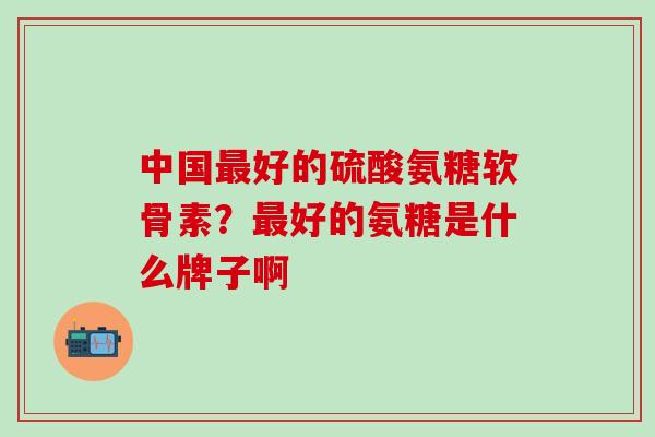 中国最好的硫酸氨糖软骨素?最好的氨糖是什么牌子啊-第1张图片-氨糖科普网 中国最好的硫酸氨糖软骨素?最好的氨糖是什么牌子啊-第1张图片-氨糖科普网