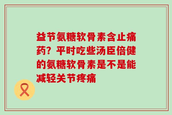 益节氨糖软骨素含止痛药?平时吃些汤臣倍健的氨糖软骨素是不是能减轻关节疼痛-第1张图片-氨糖科普网 益节氨糖软骨素含止痛药?平时吃些汤臣倍健的氨糖软骨素是不是能减轻关节疼痛-第1张图片-氨糖科普网