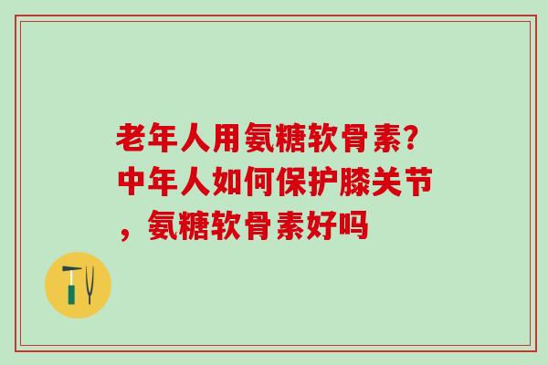 老年人用氨糖软骨素？中年人如何保护膝关节，氨糖软骨素好吗-第1张图片-氨糖科普网