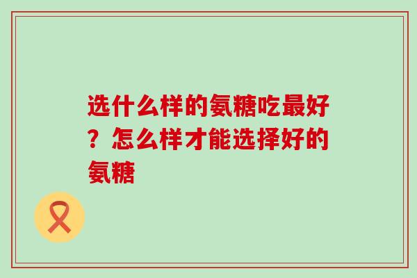 选什么样的氨糖吃最好?怎么样才能选择好的氨糖-第1张图片-氨糖科普网 选什么样的氨糖吃最好?怎么样才能选择好的氨糖-第1张图片-氨糖科普网