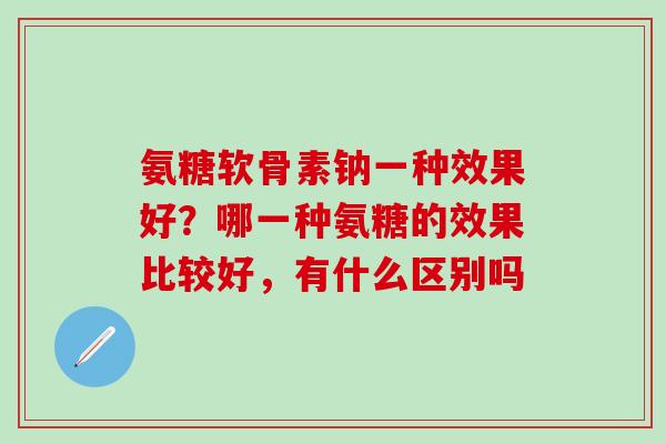氨糖软骨素钠一种效果好？哪一种氨糖的效果比较好，有什么区别吗-第1张图片-氨糖科普网