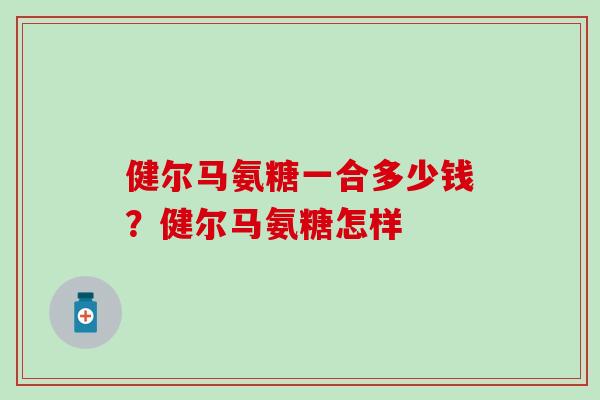 健尔马氨糖一合多少钱?健尔马氨糖怎样-第1张图片-氨糖科普网 健尔马氨糖一合多少钱?健尔马氨糖怎样-第1张图片-氨糖科普网