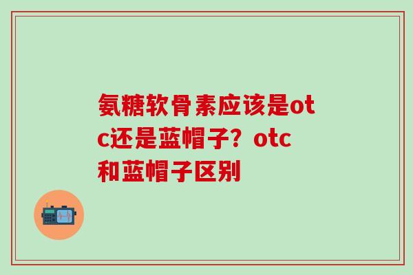 氨糖软骨素应该是otc还是蓝帽子?otc和蓝帽子区别-第1张图片-氨糖科普网 氨糖软骨素应该是otc还是蓝帽子?otc和蓝帽子区别-第1张图片-氨糖科普网