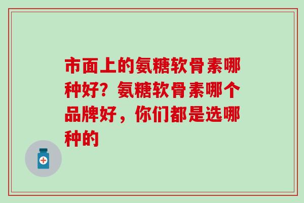 市面上的氨糖软骨素哪种好？氨糖软骨素哪个品牌好，你们都是选哪种的-第1张图片-氨糖科普网