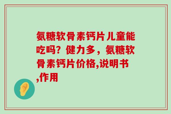 氨糖软骨素钙片儿童能吃吗?健力多,氨糖软骨素钙片价格,说明书,作用-第1张图片-氨糖科普网 氨糖软骨素钙片儿童能吃吗?健力多,氨糖软骨素钙片价格,说明书,作用-第1张图片-氨糖科普网