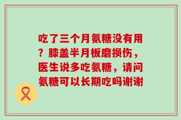 吃了三个月氨糖没有用？膝盖半月板磨损伤，医生说多吃氨糖，请问氨糖可以长期吃吗谢谢-第1张图片-氨糖科普网