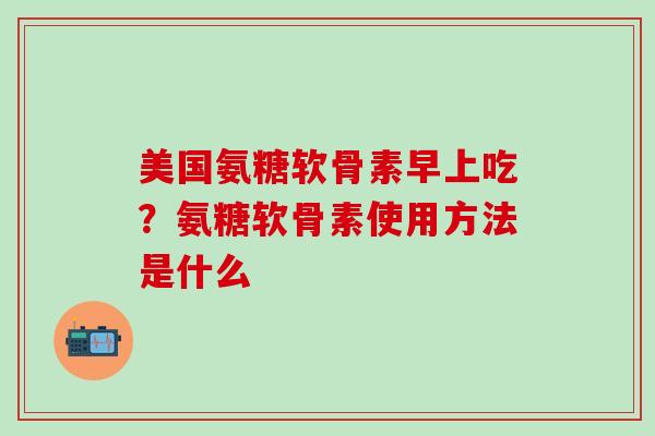 美国氨糖软骨素早上吃？氨糖软骨素使用方法是什么-第1张图片-氨糖科普网