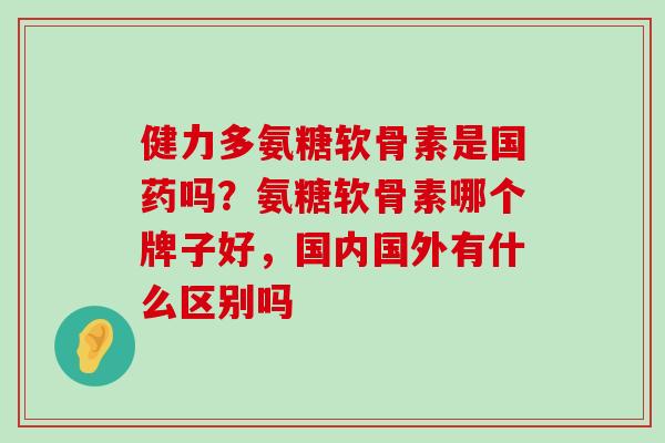 健力多氨糖软骨素是国药吗?氨糖软骨素哪个牌子好,国内国外有什么区别吗-第1张图片-氨糖科普网 健力多氨糖软骨素是国药吗?氨糖软骨素哪个牌子好,国内国外有什么区别吗-第1张图片-氨糖科普网