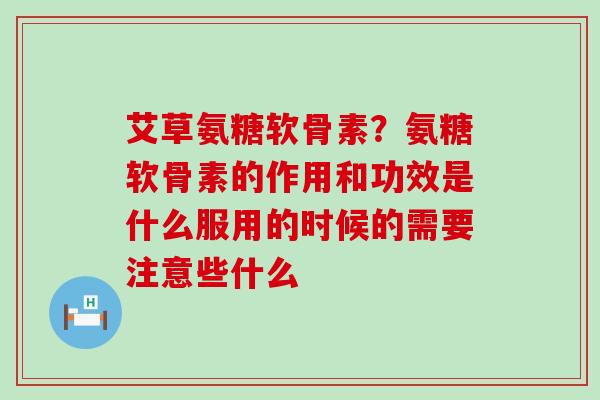 艾草氨糖软骨素？氨糖软骨素的作用和功效是什么服用的时候的需要注意些什么-第1张图片-氨糖科普网