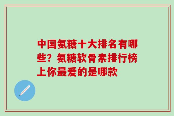 中国氨糖十大排名有哪些？氨糖软骨素排行榜上你最爱的是哪款-第1张图片-氨糖科普网