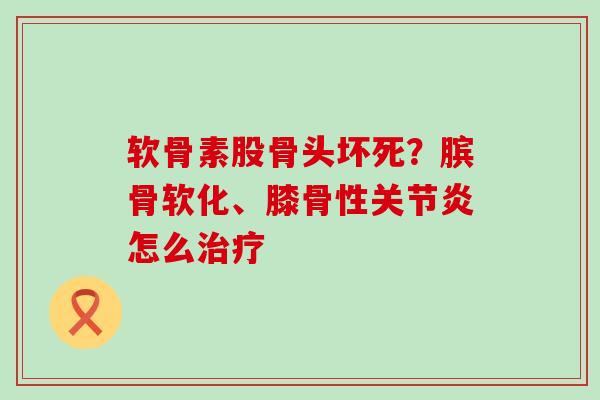 软骨素股骨头坏死?膑骨软化、膝骨性关节炎怎么治疗-第1张图片-氨糖科普网 软骨素股骨头坏死?膑骨软化、膝骨性关节炎怎么治疗-第1张图片-氨糖科普网