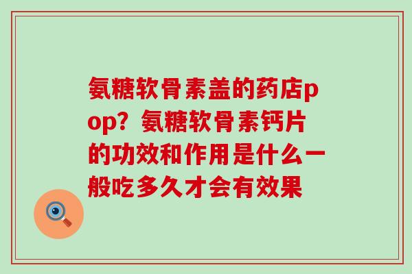 氨糖软骨素盖的药店pop?氨糖软骨素钙片的功效和作用是什么一般吃多久才会有效果-第1张图片-氨糖科普网 氨糖软骨素盖的药店pop?氨糖软骨素钙片的功效和作用是什么一般吃多久才会有效果-第1张图片-氨糖科普网