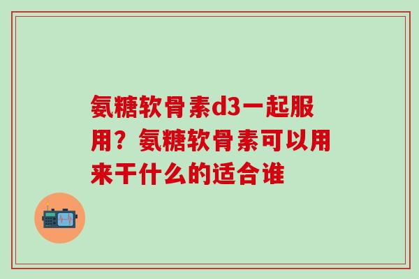 氨糖软骨素d3一起服用？氨糖软骨素可以用来干什么的适合谁-第1张图片-氨糖科普网