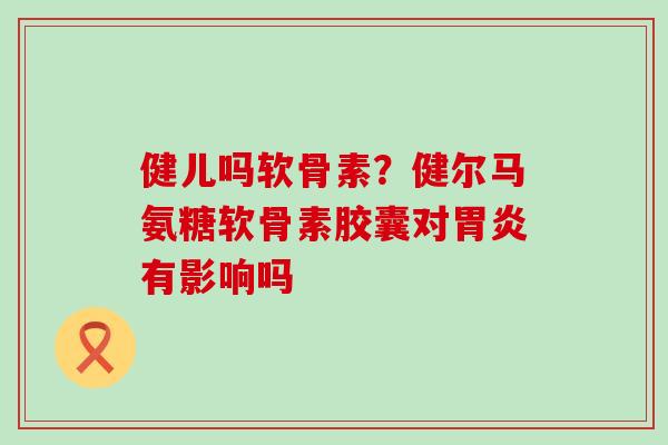 健儿吗软骨素？健尔马氨糖软骨素胶囊对胃炎有影响吗-第1张图片-氨糖科普网