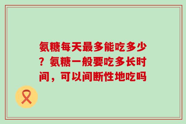 氨糖每天最多能吃多少?氨糖一般要吃多长时间,可以间断性地吃吗-第1张图片-氨糖科普网 氨糖每天最多能吃多少?氨糖一般要吃多长时间,可以间断性地吃吗-第1张图片-氨糖科普网