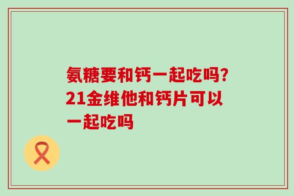 氨糖要和钙一起吃吗?21金维他和钙片可以一起吃吗-第1张图片-氨糖科普网 氨糖要和钙一起吃吗?21金维他和钙片可以一起吃吗-第1张图片-氨糖科普网