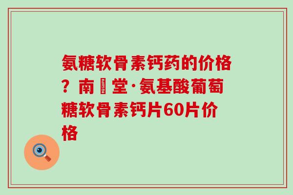 氨糖软骨素钙药的价格？南雲堂·氨基酸葡萄糖软骨素钙片60片价格-第1张图片-氨糖科普网