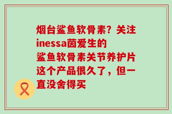 烟台鲨鱼软骨素?关注inessa茵爱生的鲨鱼软骨素关节养护片这个产品很久了,但一直没舍得买-第1张图片-氨糖科普网 烟台鲨鱼软骨素?关注inessa茵爱生的鲨鱼软骨素关节养护片这个产品很久了,但一直没舍得买-第1张图片-氨糖科普网