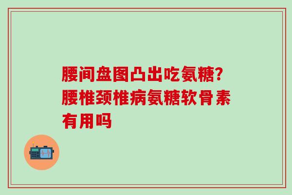 腰间盘图凸出吃氨糖?腰椎颈椎病氨糖软骨素有用吗-第1张图片-氨糖科普网 腰间盘图凸出吃氨糖?腰椎颈椎病氨糖软骨素有用吗-第1张图片-氨糖科普网