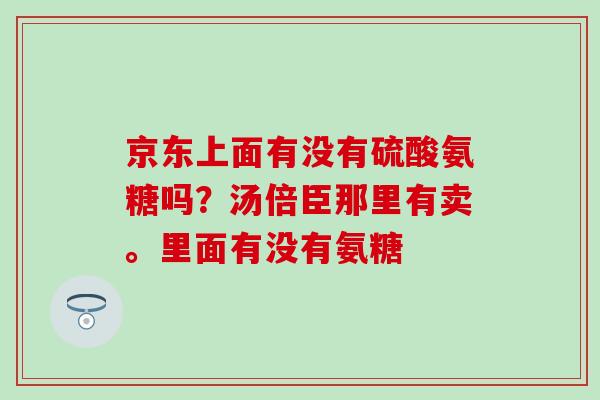 京东上面有没有硫酸氨糖吗?汤倍臣那里有卖。里面有没有氨糖-第1张图片-氨糖科普网 京东上面有没有硫酸氨糖吗?汤倍臣那里有卖。里面有没有氨糖-第1张图片-氨糖科普网
