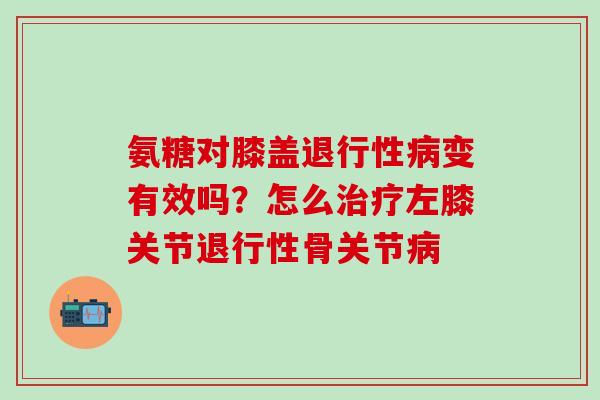 氨糖对膝盖退行性病变有效吗?怎么治疗左膝关节退行性骨关节病-第1张图片-氨糖科普网 氨糖对膝盖退行性病变有效吗?怎么治疗左膝关节退行性骨关节病-第1张图片-氨糖科普网