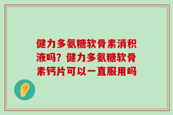 健力多氨糖软骨素消积液吗？健力多氨糖软骨素钙片可以一直服用吗-第1张图片-氨糖科普网