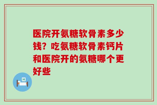 医院开氨糖软骨素多少钱？吃氨糖软骨素钙片和医院开的氨糖哪个更好些-第1张图片-氨糖科普网