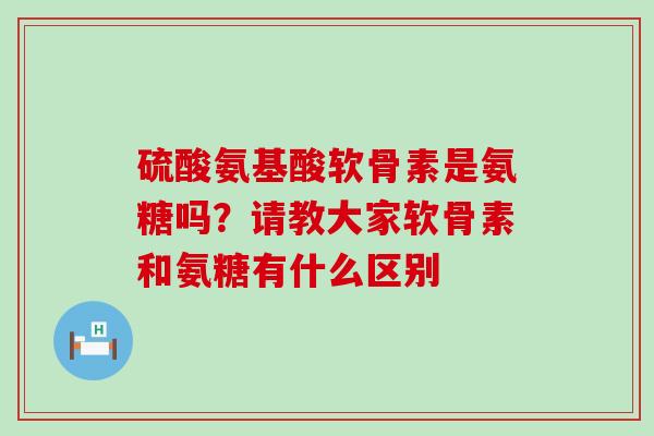 硫酸氨基酸软骨素是氨糖吗?请教大家软骨素和氨糖有什么区别-第1张图片-氨糖科普网 硫酸氨基酸软骨素是氨糖吗?请教大家软骨素和氨糖有什么区别-第1张图片-氨糖科普网