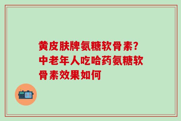 黄皮肤牌氨糖软骨素?中老年人吃哈药氨糖软骨素效果如何-第1张图片-氨糖科普网 黄皮肤牌氨糖软骨素?中老年人吃哈药氨糖软骨素效果如何-第1张图片-氨糖科普网