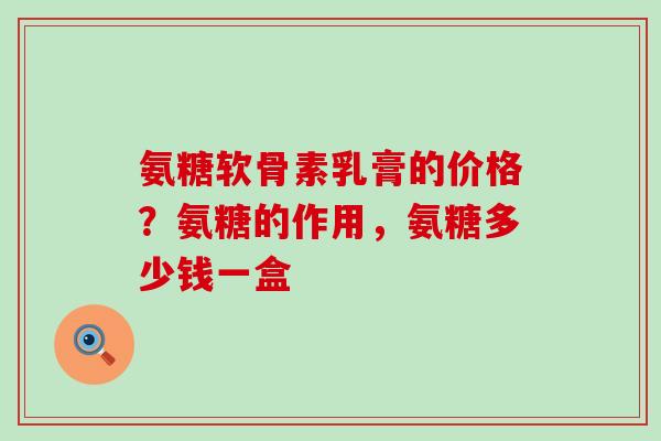氨糖软骨素乳膏的价格？氨糖的作用，氨糖多少钱一盒-第1张图片-氨糖科普网