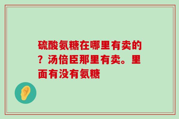 硫酸氨糖在哪里有卖的?汤倍臣那里有卖。里面有没有氨糖-第1张图片-氨糖科普网 硫酸氨糖在哪里有卖的?汤倍臣那里有卖。里面有没有氨糖-第1张图片-氨糖科普网