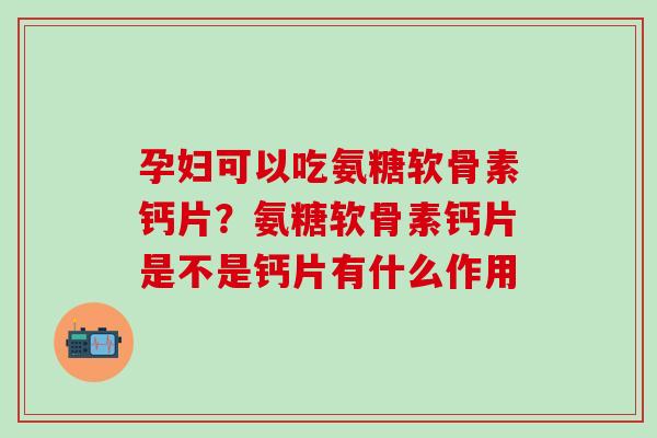 孕妇可以吃氨糖软骨素钙片？氨糖软骨素钙片是不是钙片有什么作用-第1张图片-氨糖科普网