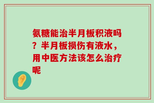氨糖能治半月板积液吗?半月板损伤有液水,用中医方法该怎么治疗呢-第1张图片-氨糖科普网 氨糖能治半月板积液吗?半月板损伤有液水,用中医方法该怎么治疗呢-第1张图片-氨糖科普网