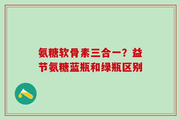 氨糖软骨素三合一?益节氨糖蓝瓶和绿瓶区别-第1张图片-氨糖科普网 氨糖软骨素三合一?益节氨糖蓝瓶和绿瓶区别-第1张图片-氨糖科普网