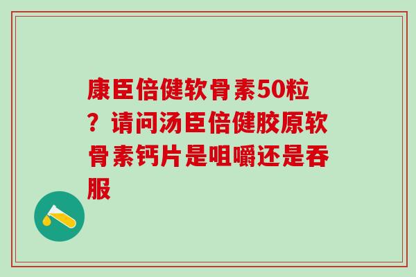 康臣倍健软骨素50粒？请问汤臣倍健胶原软骨素钙片是咀嚼还是吞服-第1张图片-氨糖科普网