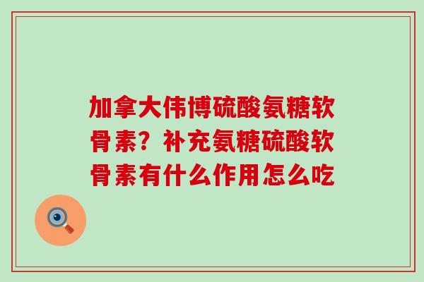 加拿大伟博硫酸氨糖软骨素？补充氨糖硫酸软骨素有什么作用怎么吃-第1张图片-氨糖科普网